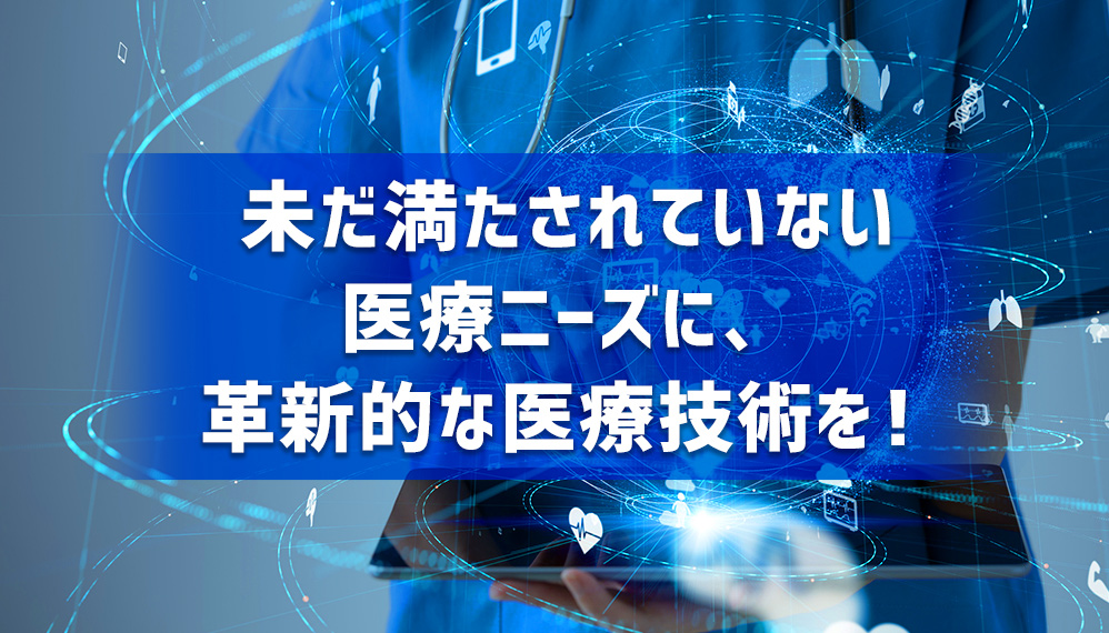 未だ満たされていない医療ニーズに、革新的な医療技術を!